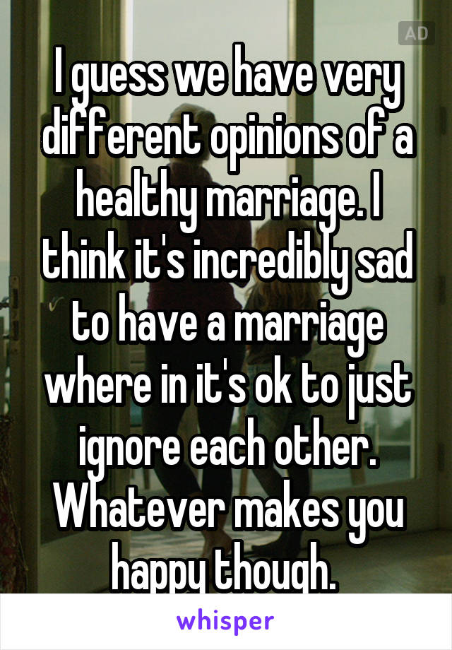 I guess we have very different opinions of a healthy marriage. I think it's incredibly sad to have a marriage where in it's ok to just ignore each other. Whatever makes you happy though. 