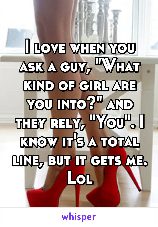 I love when you ask a guy, "What kind of girl are you into?" and they rely, "You". I know it's a total line, but it gets me. Lol