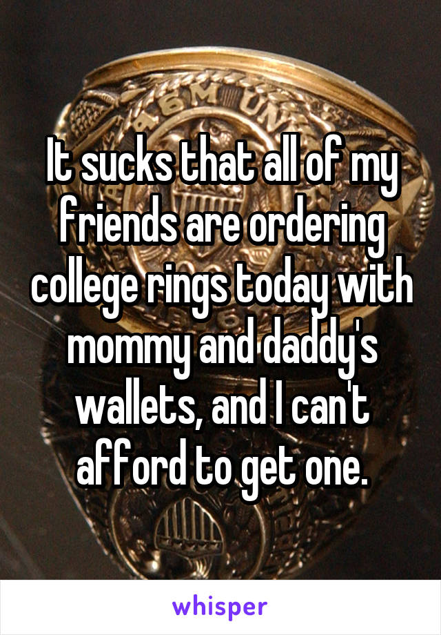 It sucks that all of my friends are ordering college rings today with mommy and daddy's wallets, and I can't afford to get one.