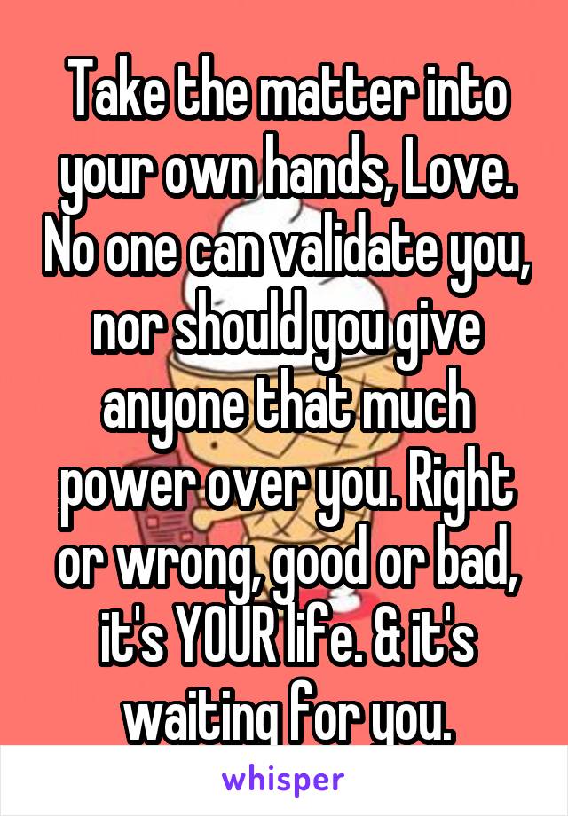Take the matter into your own hands, Love. No one can validate you, nor should you give anyone that much power over you. Right or wrong, good or bad, it's YOUR life. & it's waiting for you.