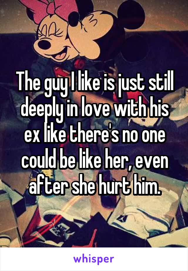 The guy I like is just still deeply in love with his ex like there's no one could be like her, even after she hurt him.