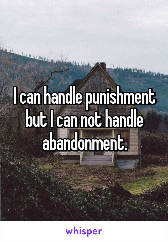 I can handle punishment but I can not handle abandonment.