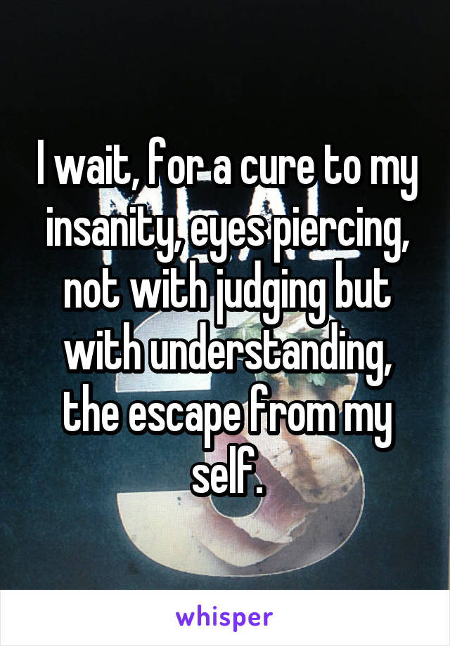 I wait, for a cure to my insanity, eyes piercing, not with judging but with understanding, the escape from my self.