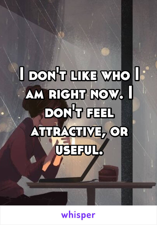 I don't like who I am right now. I don't feel attractive, or useful.