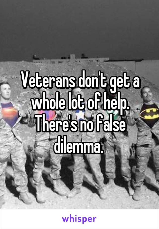 Veterans don't get a whole lot of help. There's no false dilemma. 