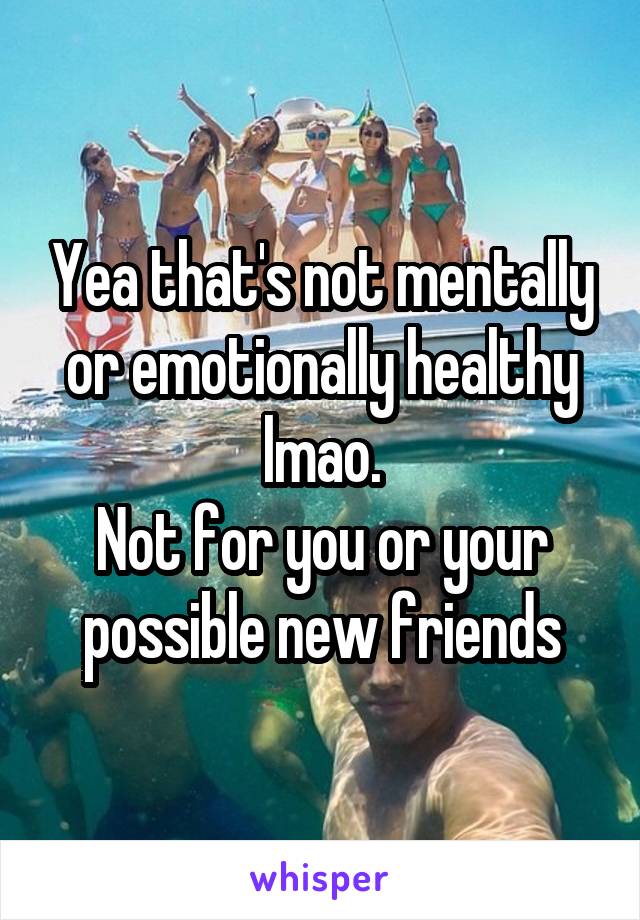 Yea that's not mentally or emotionally healthy lmao.
Not for you or your possible new friends
