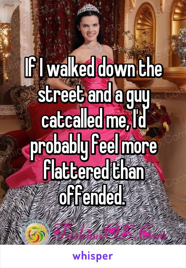 If I walked down the street and a guy catcalled me, I'd probably feel more flattered than offended. 