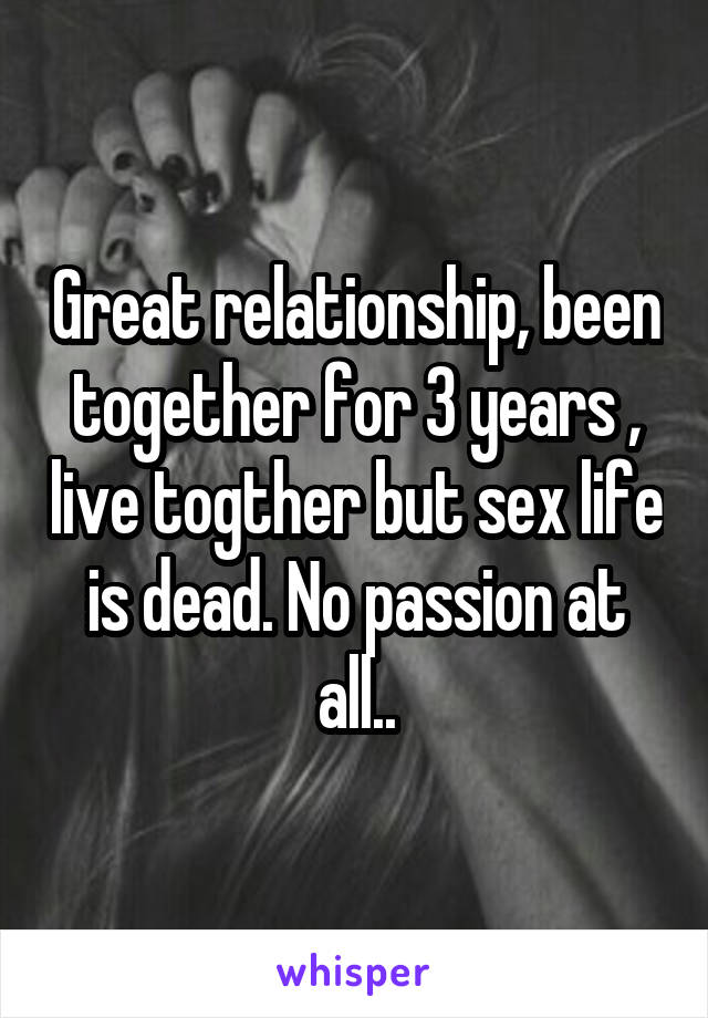 Great relationship, been together for 3 years , live togther but sex life is dead. No passion at all..