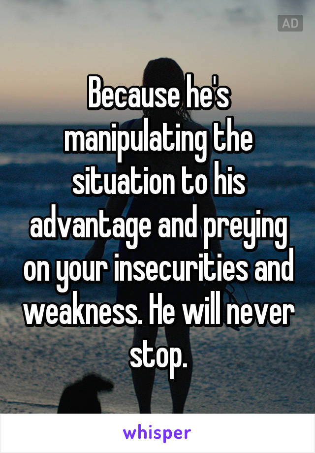 Because he's manipulating the situation to his advantage and preying on your insecurities and weakness. He will never stop.