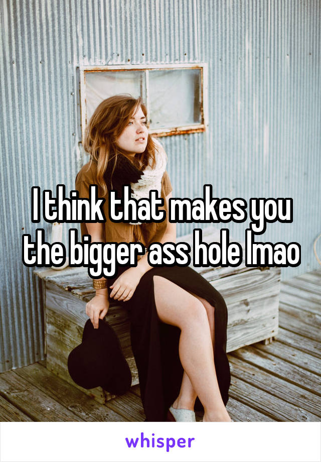 I think that makes you the bigger ass hole lmao