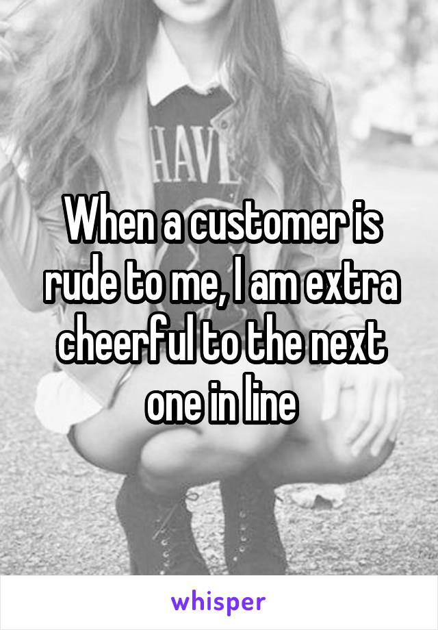 When a customer is rude to me, I am extra cheerful to the next one in line