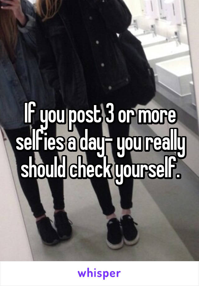 If you post 3 or more selfies a day- you really should check yourself.