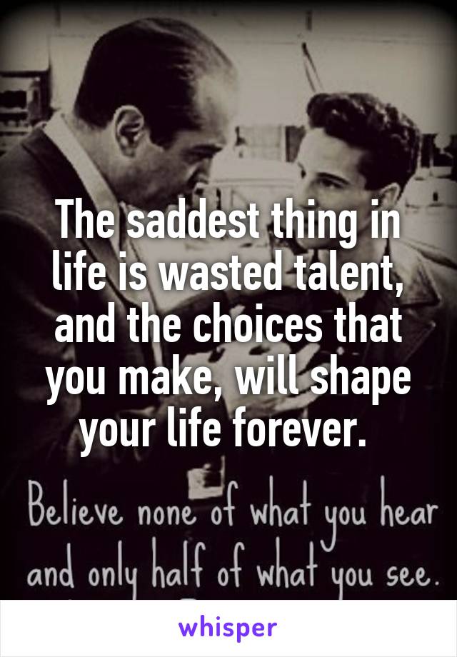 The saddest thing in life is wasted talent, and the choices that you make, will shape your life forever. 