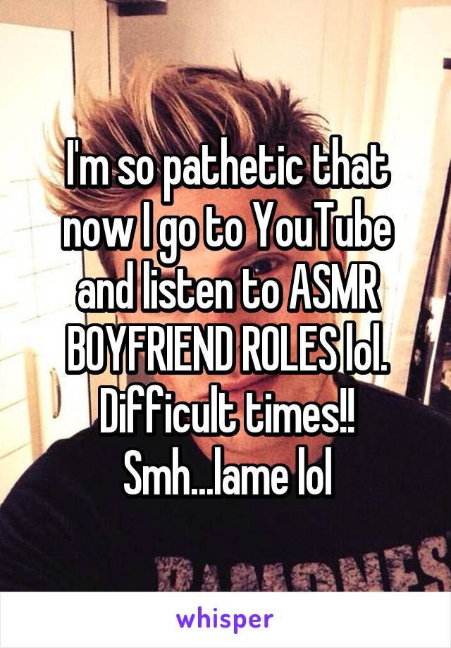 I'm so pathetic that now I go to YouTube and listen to ASMR BOYFRIEND ROLES lol. Difficult times!! Smh...lame lol