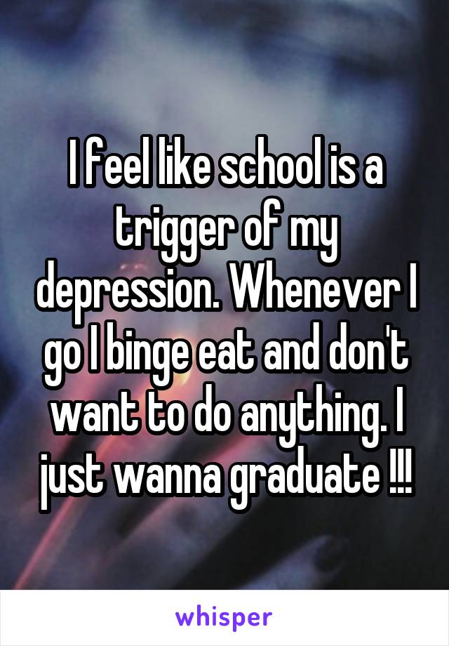 I feel like school is a trigger of my depression. Whenever I go I binge eat and don't want to do anything. I just wanna graduate !!!