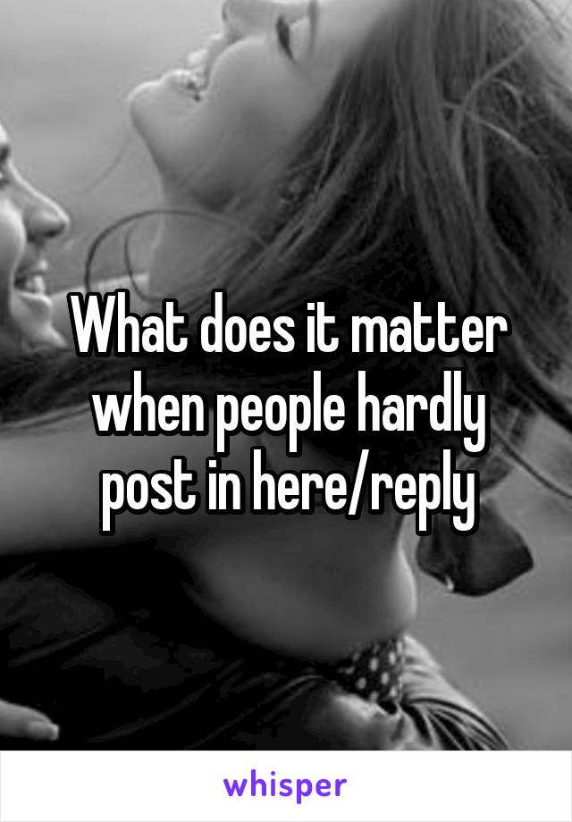 What does it matter when people hardly post in here/reply