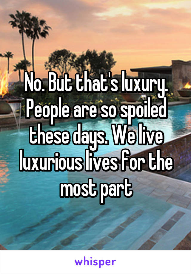 No. But that's luxury. People are so spoiled these days. We live luxurious lives for the most part