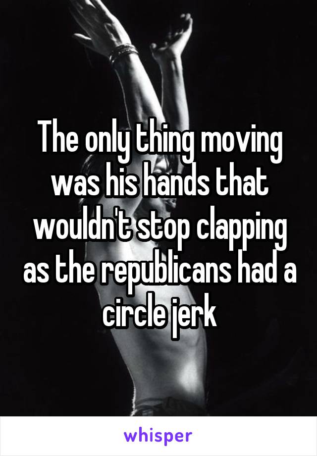 The only thing moving was his hands that wouldn't stop clapping as the republicans had a circle jerk