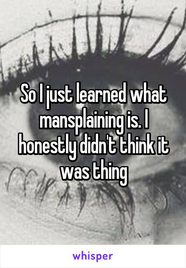 So I just learned what mansplaining is. I honestly didn't think it was thing