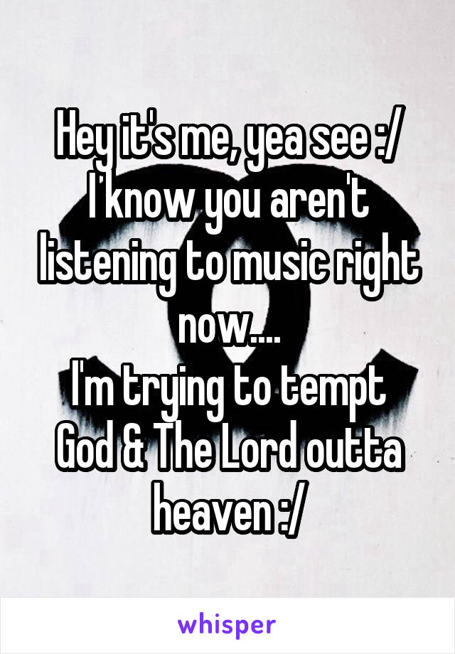 Hey it's me, yea see :/
I know you aren't listening to music right now....
I'm trying to tempt God & The Lord outta heaven :/