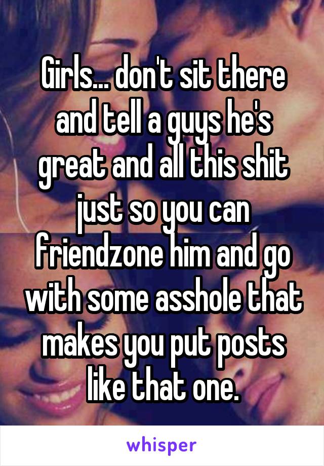 Girls... don't sit there and tell a guys he's great and all this shit just so you can friendzone him and go with some asshole that makes you put posts like that one.