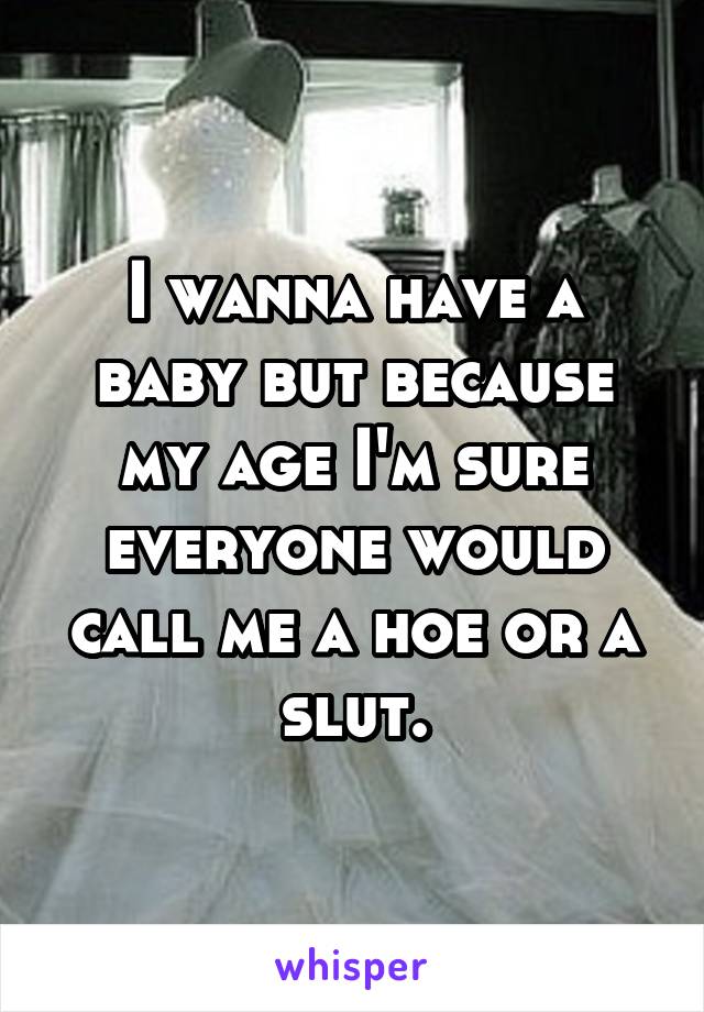 I wanna have a baby but because my age I'm sure everyone would call me a hoe or a slut.