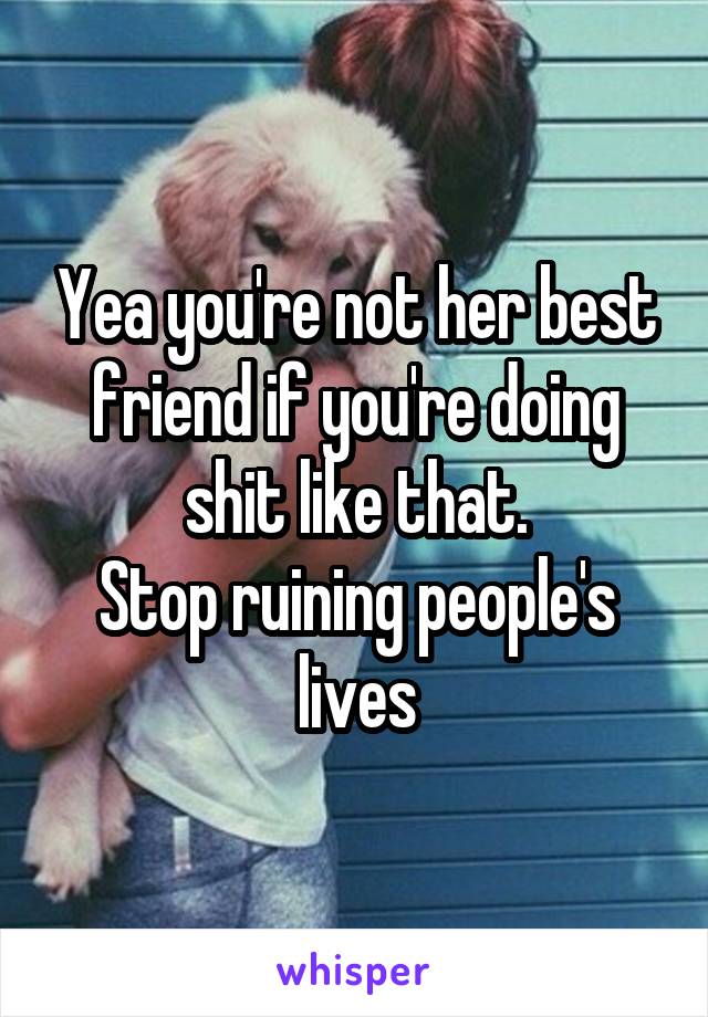 Yea you're not her best friend if you're doing shit like that.
Stop ruining people's lives