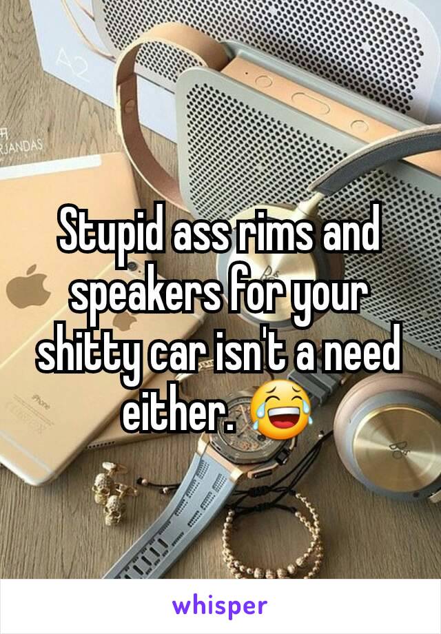 Stupid ass rims and speakers for your shitty car isn't a need either. 😂