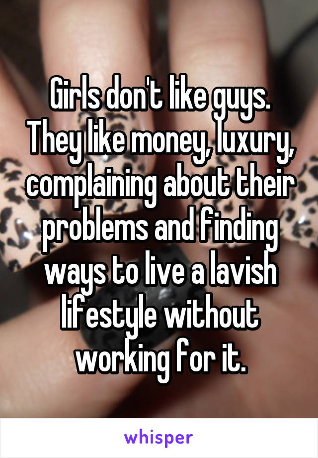 Girls don't like guys. They like money, luxury, complaining about their problems and finding ways to live a lavish lifestyle without working for it.