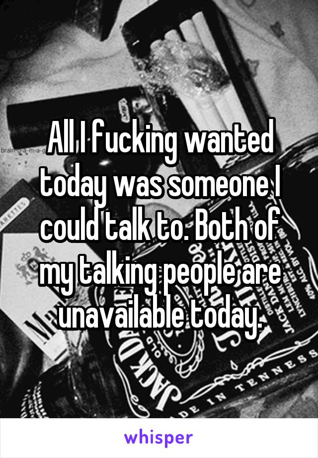 All I fucking wanted today was someone I could talk to. Both of my talking people are unavailable today.