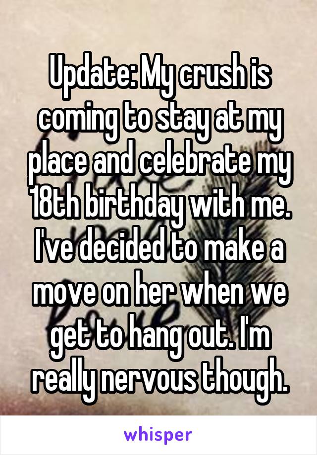 Update: My crush is coming to stay at my place and celebrate my 18th birthday with me. I've decided to make a move on her when we get to hang out. I'm really nervous though.