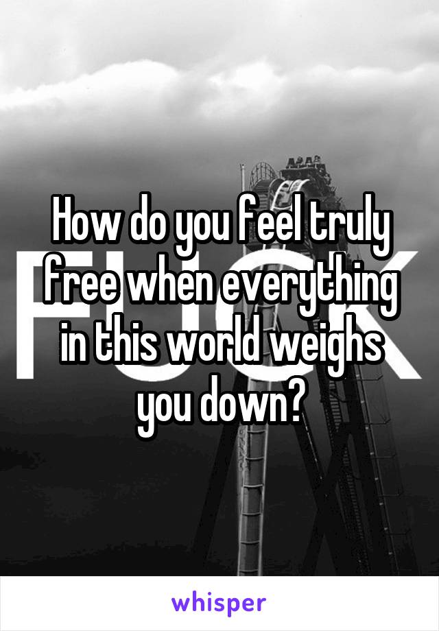 How do you feel truly free when everything in this world weighs you down?