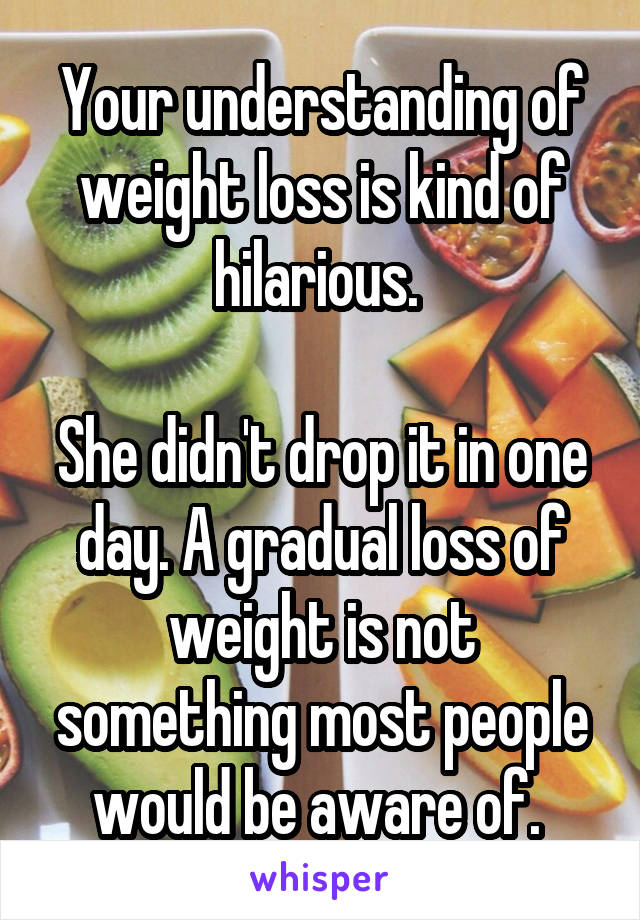 Your understanding of weight loss is kind of hilarious. 

She didn't drop it in one day. A gradual loss of weight is not something most people would be aware of. 