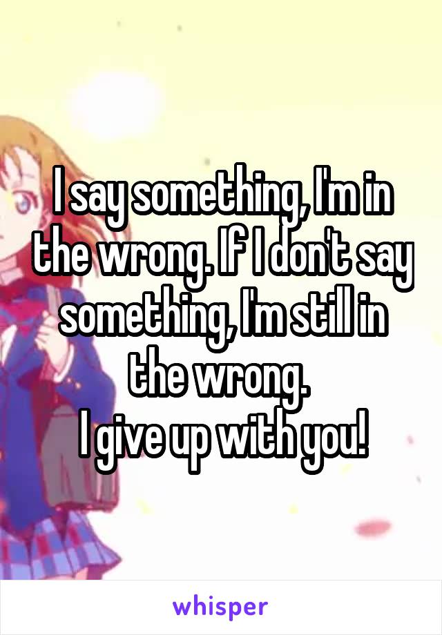 I say something, I'm in the wrong. If I don't say something, I'm still in the wrong. 
I give up with you!