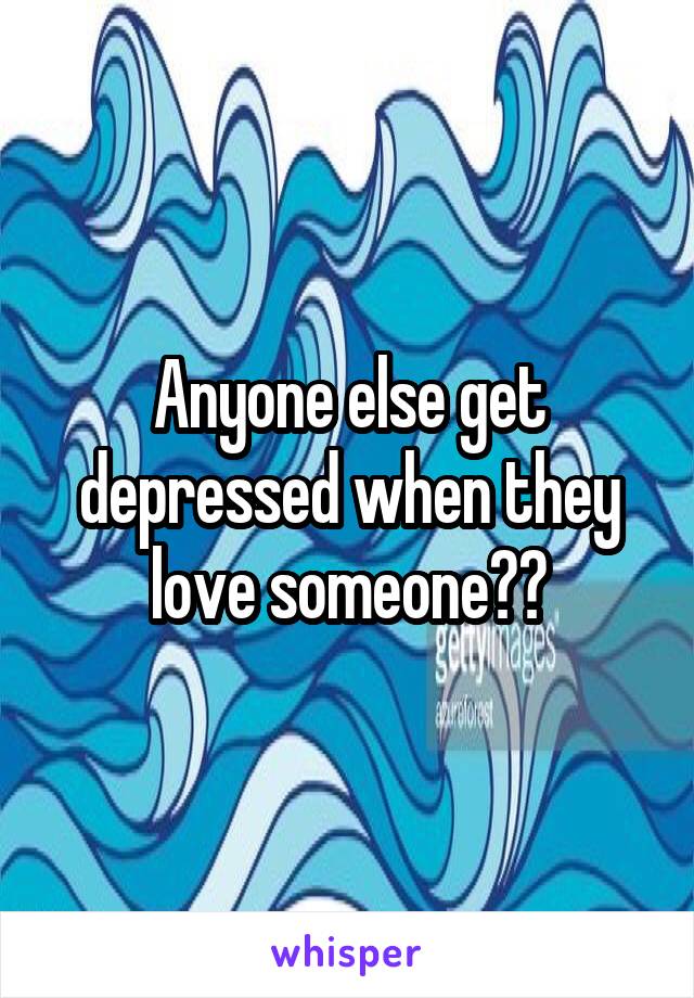 Anyone else get depressed when they love someone??