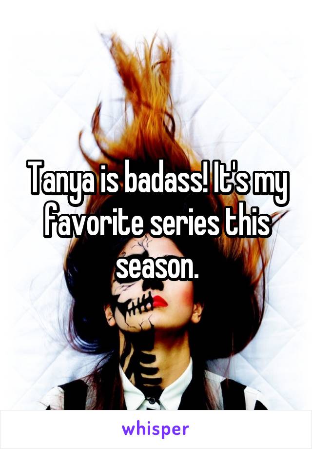 Tanya is badass! It's my favorite series this season.