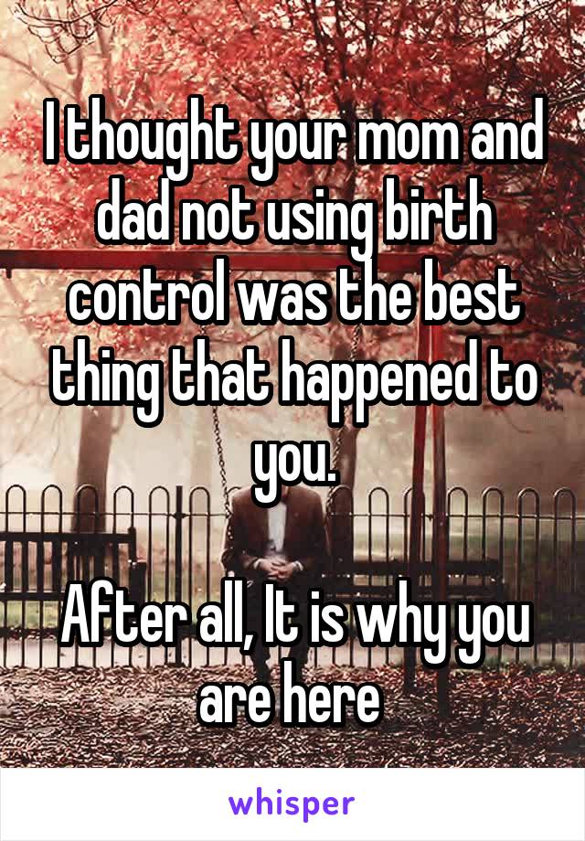 I thought your mom and dad not using birth control was the best thing that happened to you.

After all, It is why you are here 