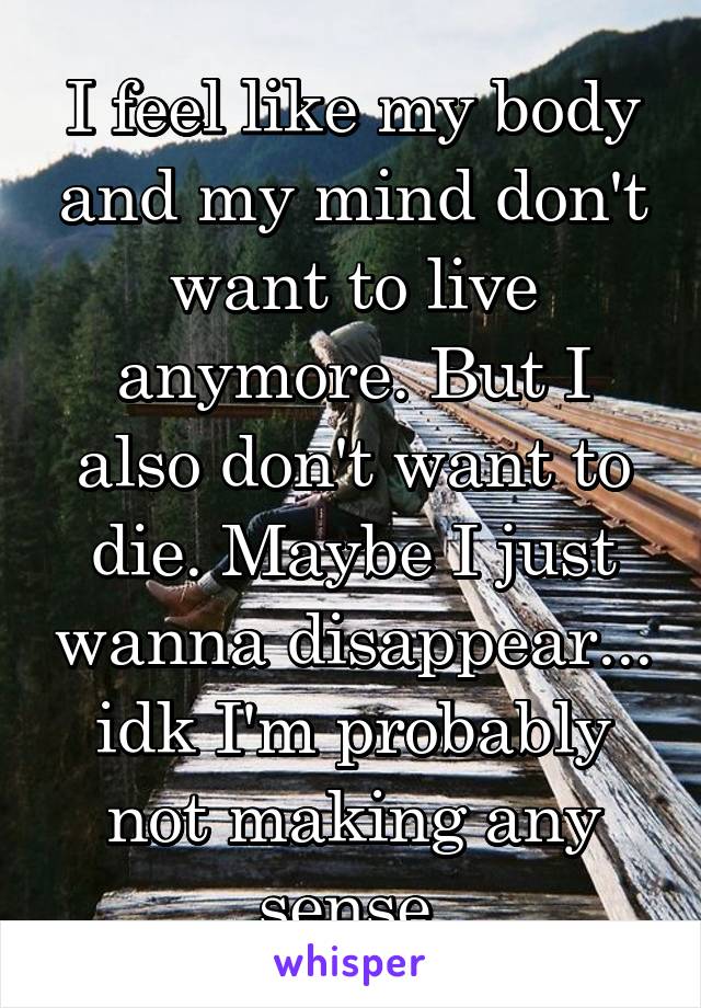 I feel like my body and my mind don't want to live anymore. But I also don't want to die. Maybe I just wanna disappear... idk I'm probably not making any sense.