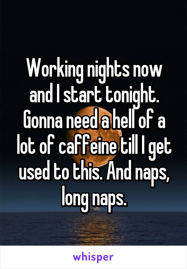 Working nights now and I start tonight. Gonna need a hell of a lot of caffeine till I get used to this. And naps, long naps.