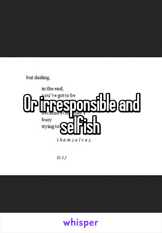 Or irresponsible and selfish 