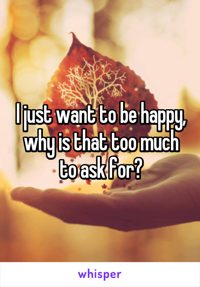 I just want to be happy, why is that too much to ask for?