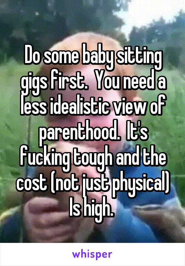 Do some baby sitting gigs first.  You need a less idealistic view of parenthood.  It's fucking tough and the cost (not just physical) Is high. 