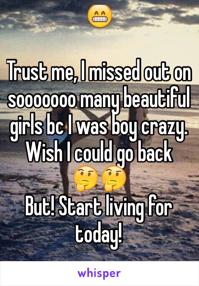 😁

Trust me, I missed out on sooooooo many beautiful girls bc I was boy crazy. Wish I could go back 
🤔🤔
But! Start living for today!