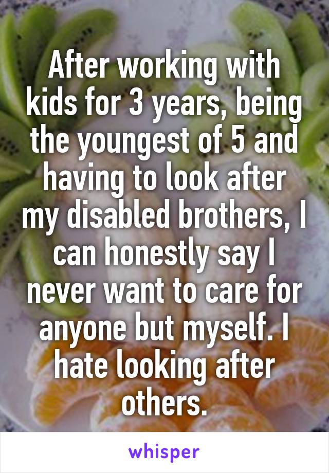 After working with kids for 3 years, being the youngest of 5 and having to look after my disabled brothers, I can honestly say I never want to care for anyone but myself. I hate looking after others.