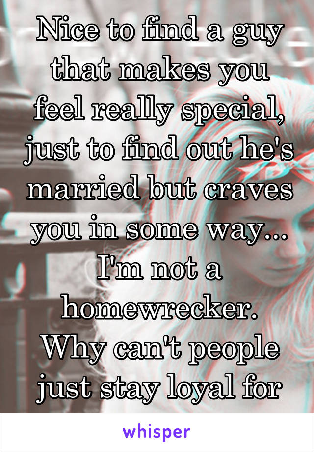 Nice to find a guy that makes you feel really special, just to find out he's married but craves you in some way...
I'm not a homewrecker.
Why can't people just stay loyal for once?