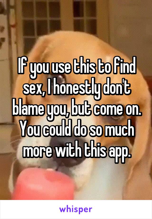 If you use this to find sex, I honestly don't blame you, but come on. You could do so much more with this app.