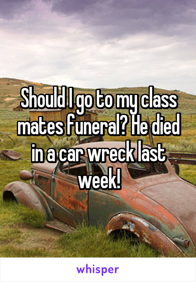 Should I go to my class mates funeral? He died in a car wreck last week!