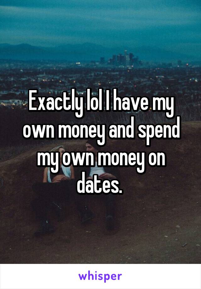 Exactly lol I have my own money and spend my own money on dates. 