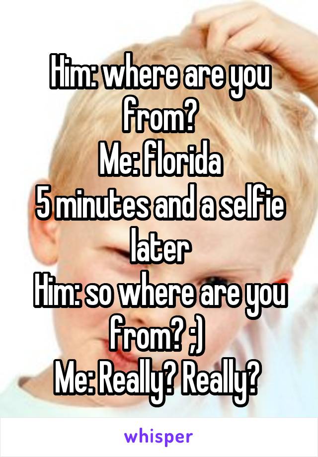 Him: where are you from?
Me: florida
5 minutes and a selfie later
Him: so where are you from? ;) 
Me: Really? Really? 