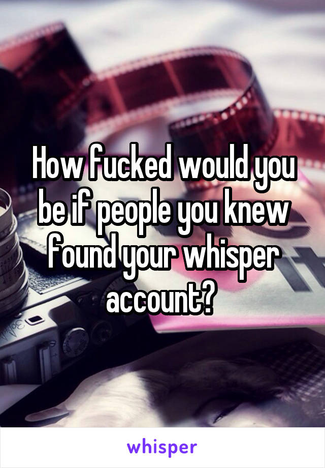 How fucked would you be if people you knew found your whisper account? 